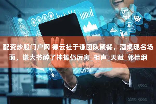 配资炒股门户网 德云社于谦团队聚餐，酒桌现名场面，谦大爷醉了神捧仍厉害_相声_天赋_郭德纲