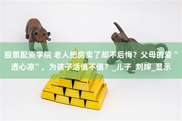 股票配资学院 老人把房卖了却不后悔？父母的爱“透心凉”，为孩子活值不值？_儿子_刘婶_显示