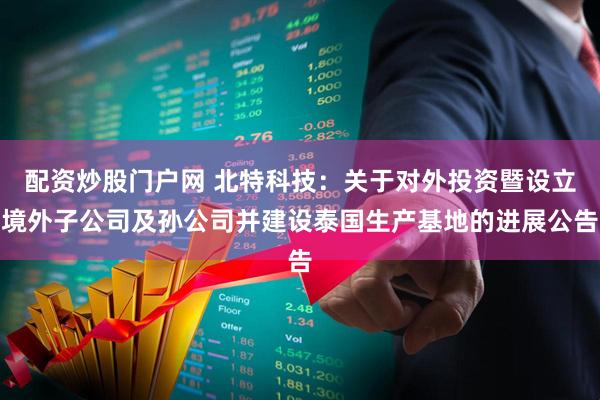 配资炒股门户网 北特科技：关于对外投资暨设立境外子公司及孙公司并建设泰国生产基地的进展公告