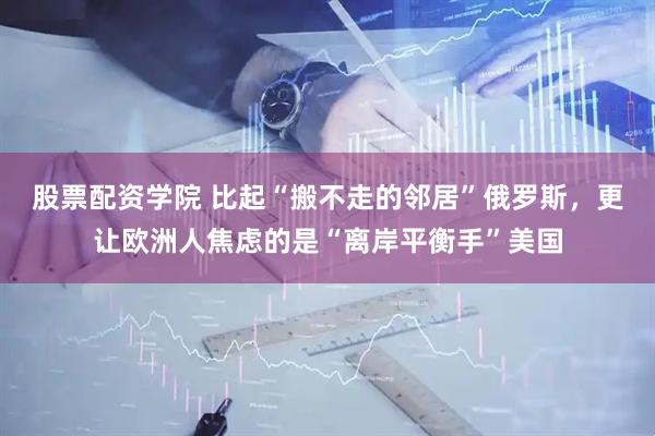 股票配资学院 比起“搬不走的邻居”俄罗斯，更让欧洲人焦虑的是“离岸平衡手”美国