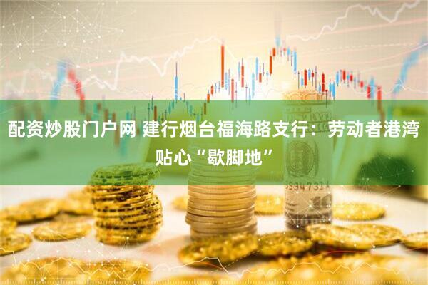 配资炒股门户网 建行烟台福海路支行：劳动者港湾贴心“歇脚地”
