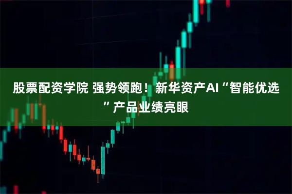 股票配资学院 强势领跑！新华资产AI“智能优选”产品业绩亮眼