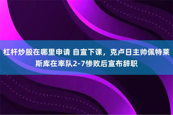 杠杆炒股在哪里申请 自宣下课，克卢日主帅佩特莱斯库在率队2-7惨败后宣布辞职