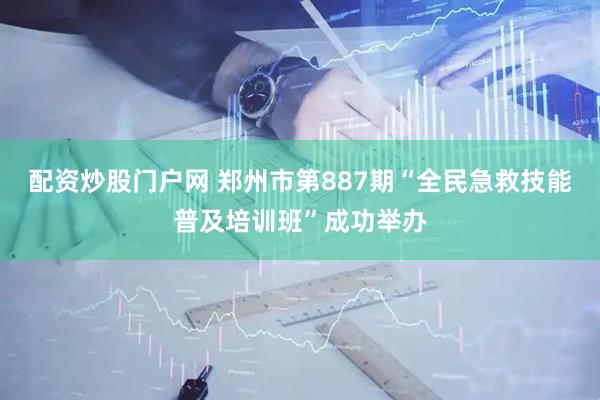配资炒股门户网 郑州市第887期“全民急救技能普及培训班”成功举办