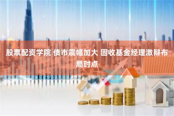 股票配资学院 债市震幅加大 固收基金经理激辩布局时点