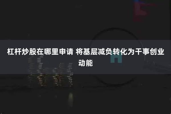 杠杆炒股在哪里申请 将基层减负转化为干事创业动能