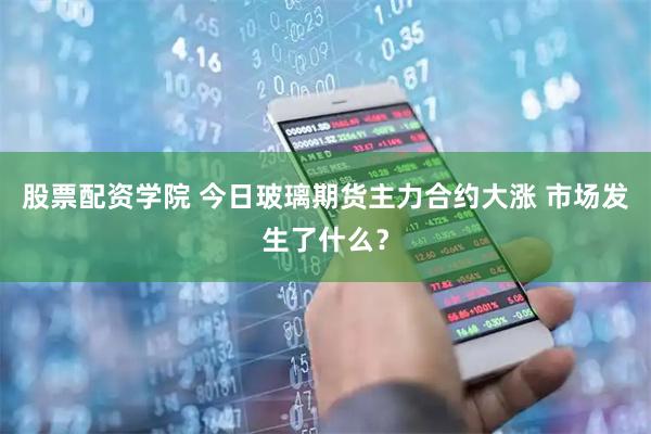 股票配资学院 今日玻璃期货主力合约大涨 市场发生了什么？