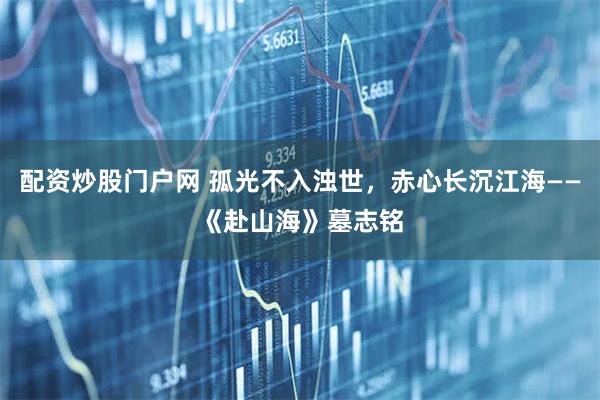配资炒股门户网 孤光不入浊世，赤心长沉江海——《赴山海》墓志铭