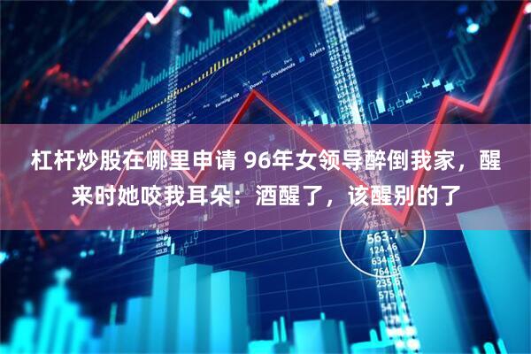杠杆炒股在哪里申请 96年女领导醉倒我家，醒来时她咬我耳朵：酒醒了，该醒别的了