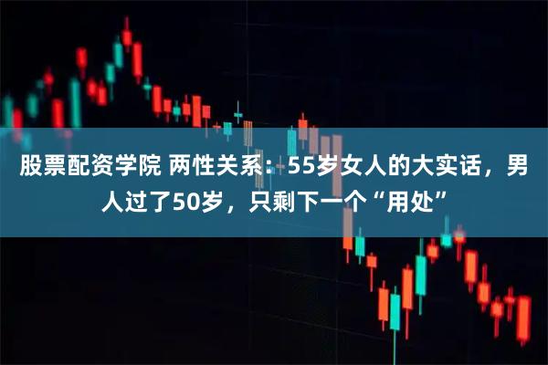 股票配资学院 两性关系：55岁女人的大实话，男人过了50岁，只剩下一个“用处”