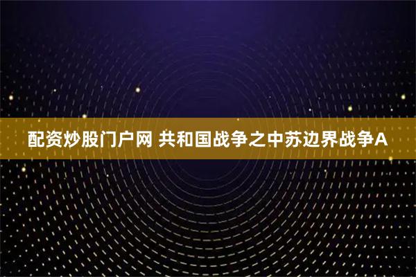 配资炒股门户网 共和国战争之中苏边界战争A