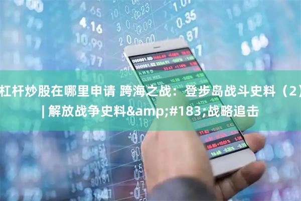 杠杆炒股在哪里申请 跨海之战：登步岛战斗史料（2）| 解放战争史料&#183;战略追击