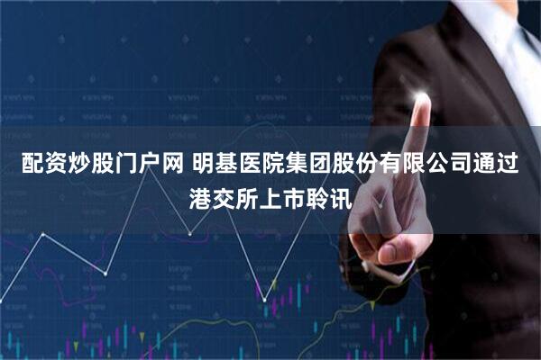 配资炒股门户网 明基医院集团股份有限公司通过港交所上市聆讯