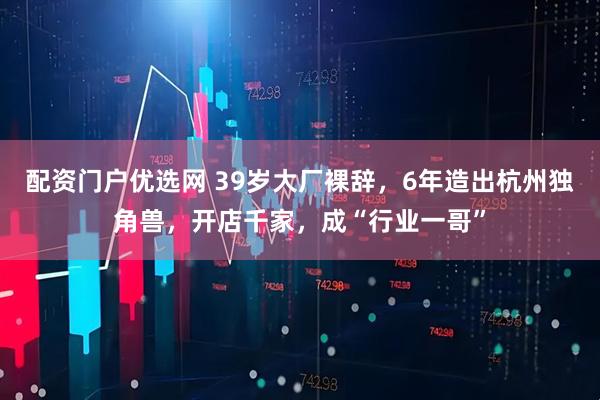 配资门户优选网 39岁大厂裸辞，6年造出杭州独角兽，开店千家，成“行业一哥”