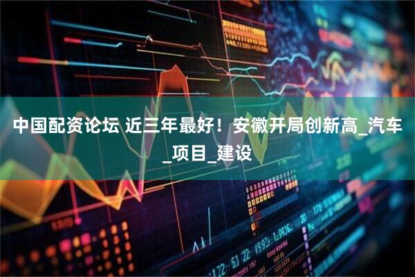 中国配资论坛 近三年最好！安徽开局创新高_汽车_项目_建设