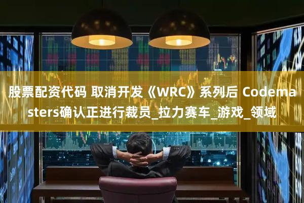股票配资代码 取消开发《WRC》系列后 Codemasters确认正进行裁员_拉力赛车_游戏_领域