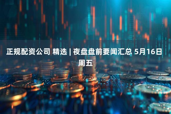 正规配资公司 精选 | 夜盘盘前要闻汇总 5月16日 周五