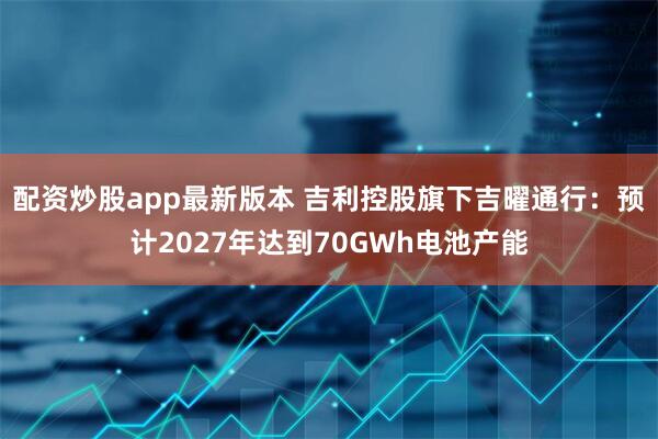 配资炒股app最新版本 吉利控股旗下吉曜通行：预计2027年达到70GWh电池产能