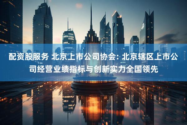配资股服务 北京上市公司协会: 北京辖区上市公司经营业绩指标与创新实力全国领先