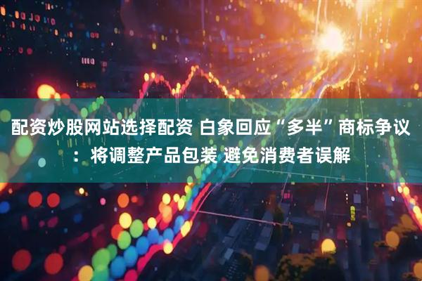 配资炒股网站选择配资 白象回应“多半”商标争议：将调整产品包装 避免消费者误解