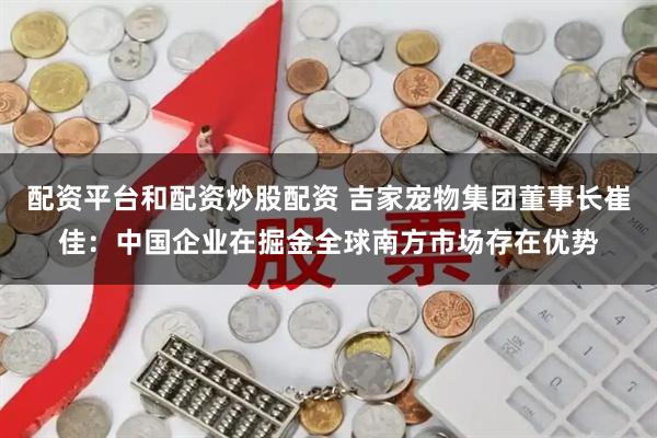 配资平台和配资炒股配资 吉家宠物集团董事长崔佳：中国企业在掘金全球南方市场存在优势