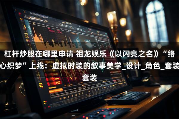杠杆炒股在哪里申请 祖龙娱乐《以闪亮之名》“络心织梦”上线：虚拟时装的叙事美学_设计_角色_套装