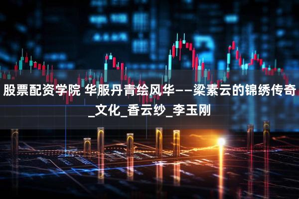 股票配资学院 华服丹青绘风华——梁素云的锦绣传奇_文化_香云纱_李玉刚