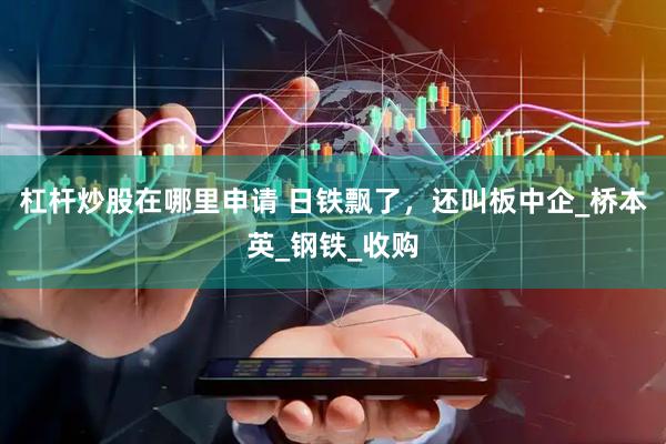 杠杆炒股在哪里申请 日铁飘了，还叫板中企_桥本英_钢铁_收购