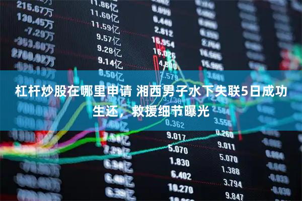 杠杆炒股在哪里申请 湘西男子水下失联5日成功生还，救援细节曝光
