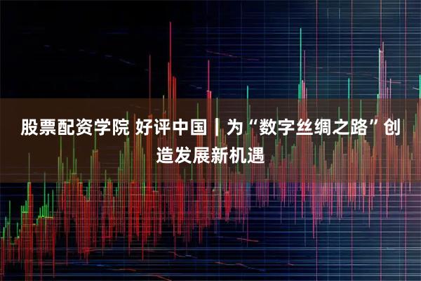 股票配资学院 好评中国｜为“数字丝绸之路”创造发展新机遇