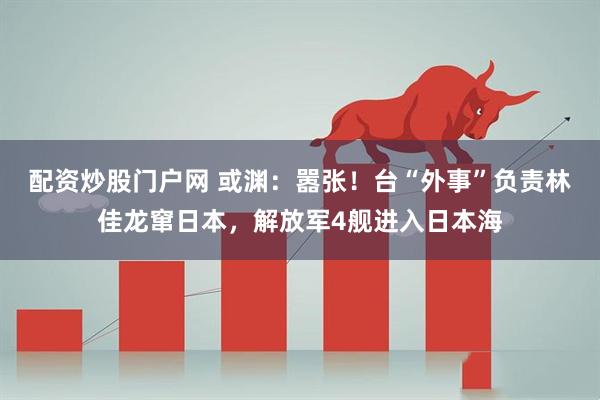 配资炒股门户网 或渊：嚣张！台“外事”负责林佳龙窜日本，解放军4舰进入日本海