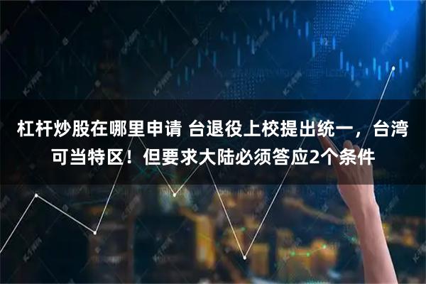 杠杆炒股在哪里申请 台退役上校提出统一，台湾可当特区！但要求大陆必须答应2个条件