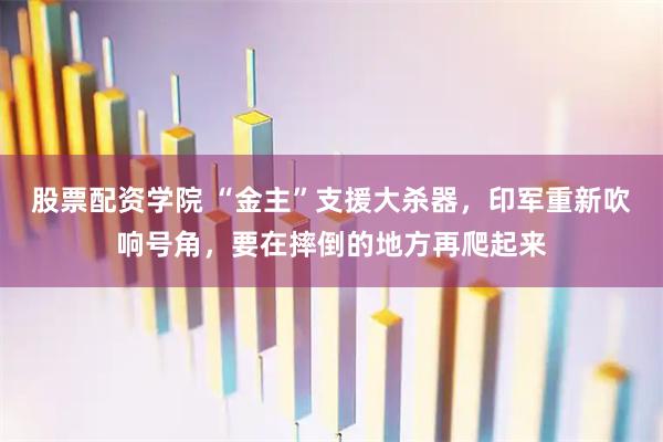 股票配资学院 “金主”支援大杀器，印军重新吹响号角，要在摔倒的地方再爬起来