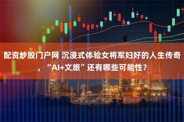 配资炒股门户网 沉浸式体验女将军妇好的人生传奇，“AI+文旅”还有哪些可能性？