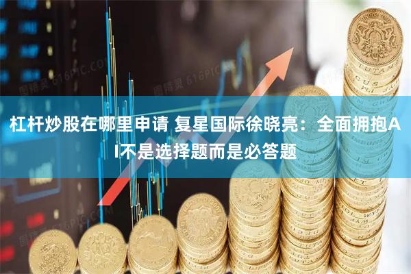杠杆炒股在哪里申请 复星国际徐晓亮：全面拥抱AI不是选择题而是必答题