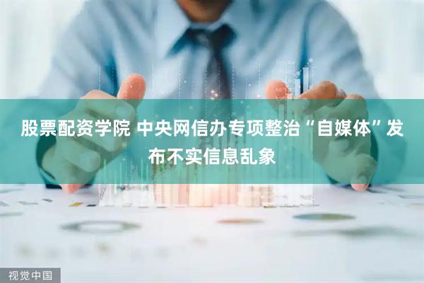 股票配资学院 中央网信办专项整治“自媒体”发布不实信息乱象