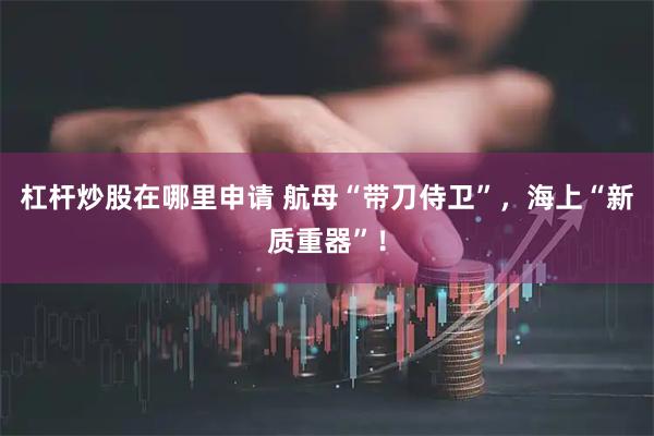 杠杆炒股在哪里申请 航母“带刀侍卫”，海上“新质重器”！