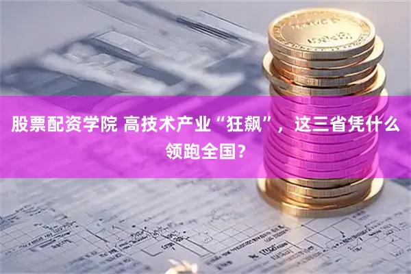 股票配资学院 高技术产业“狂飙”，这三省凭什么领跑全国？