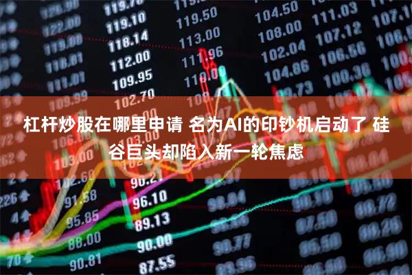 杠杆炒股在哪里申请 名为AI的印钞机启动了 硅谷巨头却陷入新一轮焦虑