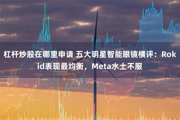 杠杆炒股在哪里申请 五大明星智能眼镜横评：Rokid表现最均衡，Meta水土不服