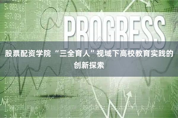 股票配资学院 “三全育人”视域下高校教育实践的创新探索
