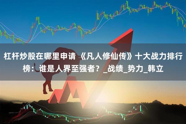 杠杆炒股在哪里申请 《凡人修仙传》十大战力排行榜：谁是人界至强者？_战绩_势力_韩立
