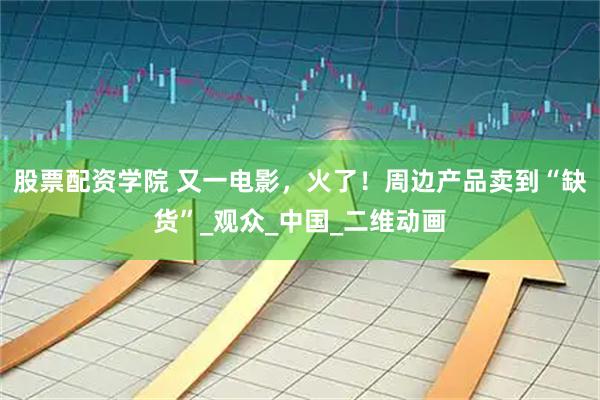 股票配资学院 又一电影，火了！周边产品卖到“缺货”_观众_中国_二维动画