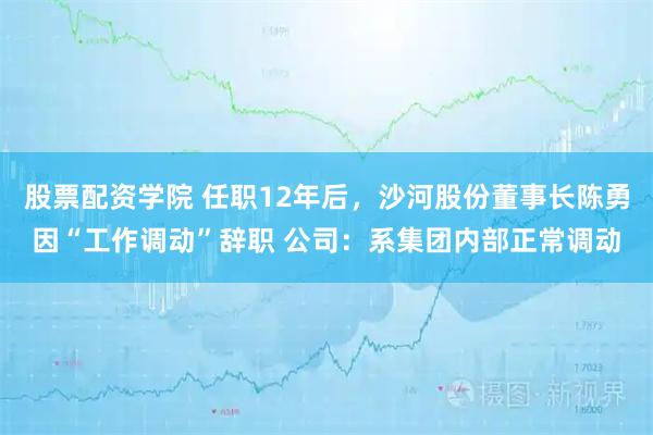 股票配资学院 任职12年后，沙河股份董事长陈勇因“工作调动”辞职 公司：系集团内部正常调动