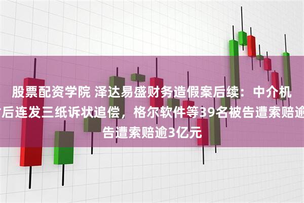 股票配资学院 泽达易盛财务造假案后续：中介机构赔付后连发三纸诉状追偿，格尔软件等39名被告遭索赔逾3亿元