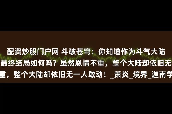 配资炒股门户网 斗破苍穹：你知道作为斗气大陆天使投资人之一的林焱最终结局如何吗？虽然恩情不重，整个大陆却依旧无一人敢动！_萧炎_境界_迦南学院