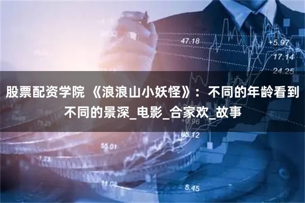 股票配资学院 《浪浪山小妖怪》：不同的年龄看到不同的景深_电影_合家欢_故事