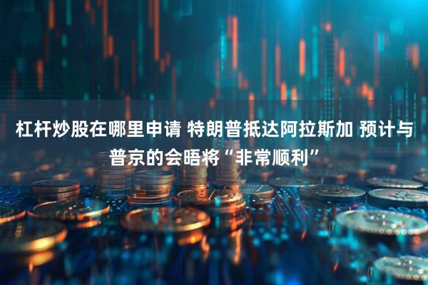 杠杆炒股在哪里申请 特朗普抵达阿拉斯加 预计与普京的会晤将“非常顺利”