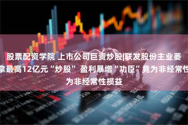 股票配资学院 上市公司巨资炒股|联发股份主业萎靡拟拿最高12亿元“炒股” 盈利暴增“功臣”竟为非经常性损益