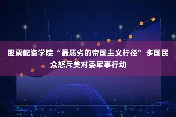 股票配资学院 “最恶劣的帝国主义行径” 多国民众怒斥美对委军事行动
